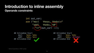 Introduction to inline assembly
Operands constraints
9
int out_var;


asm ("movl %%eax, %%ebxn"


"addl %%ebx, %0"


: "=r"(out_var) ::);
* x86_64 assembly w/ AT&T syntax
## InlineAsm Start


movl %eax, %ebx


addl %ebx, %esi


## InlineAsm End
## InlineAsm Start


movl %eax, %ebx


addl %ebx, -8(%ebp)


## InlineAsm End
 