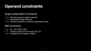 Operand constraints
10
• ‘r’ : General-purpose register operand

• ‘i’ : Immediate integer operand

• ‘m’ : Memory operand w/ arbitrary addressing mode
Target-independent Constraints
• ‘a’ : AL / AH / EAX / RAX

• ‘I’ : Integer constant in the range of [0, 31]

• ‘N’ : Unsigned 8-bit integer constant
X86 Constraints
 