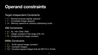 Operand constraints
10
• ‘r’ : General-purpose register operand

• ‘i’ : Immediate integer operand

• ‘m’ : Memory operand w/ arbitrary addressing mode
Target-independent Constraints
• ‘a’ : AL / AH / EAX / RAX

• ‘I’ : Integer constant in the range of [0, 31]

• ‘N’ : Unsigned 8-bit integer constant
X86 Constraints
• ‘J’ : 16-bit signed integer constant

• “Ci” : Constant integers

• “Cj” : Constant signed integers that do NOT
fi
t in 16 bits
M68k Constraints
 