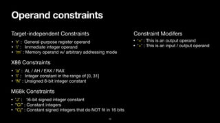 Operand constraints
10
• ‘r’ : General-purpose register operand

• ‘i’ : Immediate integer operand

• ‘m’ : Memory operand w/ arbitrary addressing mode
Constraint Modifers
Target-independent Constraints
• ‘=‘ : This is an output operand

• ‘+’ : This is an input / output operand
• ‘a’ : AL / AH / EAX / RAX

• ‘I’ : Integer constant in the range of [0, 31]

• ‘N’ : Unsigned 8-bit integer constant
X86 Constraints
• ‘J’ : 16-bit signed integer constant

• “Ci” : Constant integers

• “Cj” : Constant signed integers that do NOT
fi
t in 16 bits
M68k Constraints
 