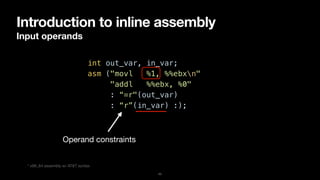 Introduction to inline assembly
Input operands
11
int out_var, in_var;


asm ("movl %1, %%ebxn"


"addl %%ebx, %0"


: “=r"(out_var)


: “r”(in_var) :);
Operand constraints
* x86_64 assembly w/ AT&T syntax
 