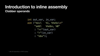 Introduction to inline assembly
Clobber operands
12
int out_var, in_var;


asm ("movl %1, %%ebxn"


"addl %%ebx, %0"


: “=r"(out_var)


: “r”(in_var)


: “ebx”);
* x86_64 assembly w/ AT&T syntax
 