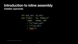 Introduction to inline assembly
Clobber operands
12
int out_var, in_var;


asm ("movl %1, %%ebxn"


"addl %%ebx, %0"


: “=r"(out_var)


: “r”(in_var)


: “ebx”);
* x86_64 assembly w/ AT&T syntax
 