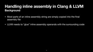 Handling inline assembly in Clang & LLVM
Background
• Most parts of an inline assembly string are simply copied into the
fi
nal
assembly
fi
le
• LLVM needs to “glue” inline assembly operands with the surrounding code
14
 
