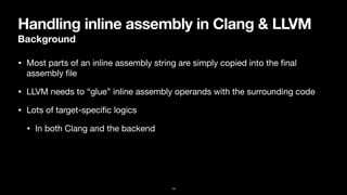 Handling inline assembly in Clang & LLVM
Background
• Most parts of an inline assembly string are simply copied into the
fi
nal
assembly
fi
le
• LLVM needs to “glue” inline assembly operands with the surrounding code
• Lots of target-speci
fi
c logics

• In both Clang and the backend
14
 