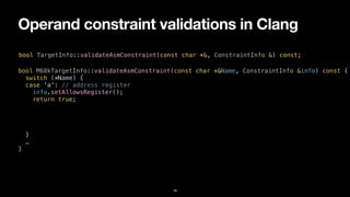 Operand constraint validations in Clang
18
bool TargetInfo::validateAsmConstraint(const char *&, ConstraintInfo &) const;
bool M68kTargetInfo::validateAsmConstraint(const char *&Name, ConstraintInfo &info) const {


switch (*Name) {


case 'a': // address register


info.setAllowsRegister();


return true;


}


…


}
 