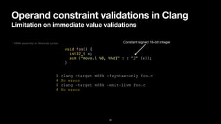 Operand constraint validations in Clang
Limitation on immediate value validations
20
void foo() {


int32_t x;


asm ("move.l %0, %%d1" : : "J" (x));


}
$ clang -target m68k -fsyntax-only foo.c


# No error


$ clang -target m68k -emit-llvm foo.c


# No error
Constant signed 16-bit integer
* M68k assembly w/ Motorola syntax
 