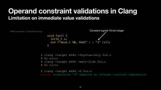 Operand constraint validations in Clang
Limitation on immediate value validations
20
void foo() {


int32_t x;


asm ("move.l %0, %%d1" : : "J" (x));


}
$ clang -target m68k -fsyntax-only foo.c


# No error


$ clang -target m68k -emit-llvm foo.c


# No error
Constant signed 16-bit integer
$ clang -target m68k -S foo.c


error: constraint 'J' expects an integer constant expression
* M68k assembly w/ Motorola syntax
 