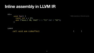 Inline assembly in LLVM IR
21
void foo() {


const int x = 87;


asm ("move.l %0, %%d1" : : "Ci" (x) : "d1");


}
C/C++
call void asm sideeffect "move.l $0, %d1", “^Ci,~{d1}“(i32 87)
LLVM IR
* M68k assembly w/ Motorola syntax
 