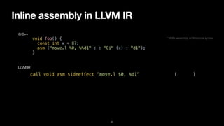 Inline assembly in LLVM IR
21
void foo() {


const int x = 87;


asm ("move.l %0, %%d1" : : "Ci" (x) : "d1");


}
C/C++
call void asm sideeffect "move.l $0, %d1", “^Ci,~{d1}“(i32 87)
LLVM IR
* M68k assembly w/ Motorola syntax
 