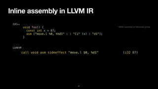 Inline assembly in LLVM IR
21
void foo() {


const int x = 87;


asm ("move.l %0, %%d1" : : "Ci" (x) : "d1");


}
C/C++
call void asm sideeffect "move.l $0, %d1", “^Ci,~{d1}“(i32 87)
LLVM IR
* M68k assembly w/ Motorola syntax
 