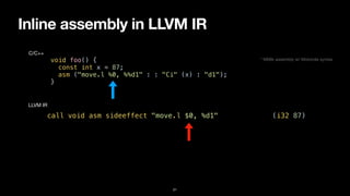 Inline assembly in LLVM IR
21
void foo() {


const int x = 87;


asm ("move.l %0, %%d1" : : "Ci" (x) : "d1");


}
C/C++
call void asm sideeffect "move.l $0, %d1", “^Ci,~{d1}“(i32 87)
LLVM IR
* M68k assembly w/ Motorola syntax
 