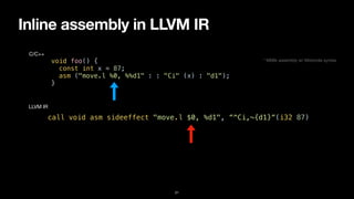 Inline assembly in LLVM IR
21
void foo() {


const int x = 87;


asm ("move.l %0, %%d1" : : "Ci" (x) : "d1");


}
C/C++
call void asm sideeffect "move.l $0, %d1", “^Ci,~{d1}“(i32 87)
LLVM IR
* M68k assembly w/ Motorola syntax
 