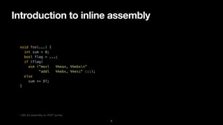 Introduction to inline assembly
5
void foo(...) {


int sum = 0;


bool flag = ...;


if (flag)


asm ("movl %%eax, %%ebxn"


"addl %%ebx, %%esi" :::);


else


sum += 87;


}


* x86_64 assembly w/ AT&T syntax
 