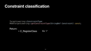 Constraint classification
24
TargetLowering::ConstraintType


M68kTargetLowering::getConstraintType(StringRef Constraint) const;
• C_RegisterClass
Return:
Ex: ’r’
 