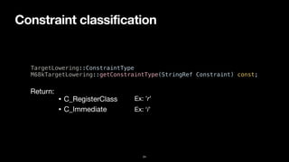Constraint classification
24
TargetLowering::ConstraintType


M68kTargetLowering::getConstraintType(StringRef Constraint) const;
• C_RegisterClass
• C_Immediate
Return:
Ex: ’r’
Ex: ‘i’
 