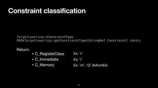 Constraint classification
24
TargetLowering::ConstraintType


M68kTargetLowering::getConstraintType(StringRef Constraint) const;
• C_RegisterClass
• C_Immediate
• C_Memory
Return:
Ex: ’r’
Ex: ‘i’
Ex: ‘m’, ‘Q’ (AArch64)
 