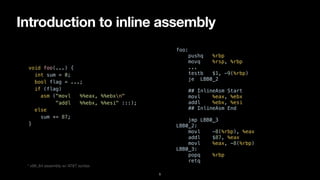 Introduction to inline assembly
5
void foo(...) {


int sum = 0;


bool flag = ...;


if (flag)


asm ("movl %%eax, %%ebxn"


"addl %%ebx, %%esi" :::);


else


sum += 87;


}


foo:


pushq %rbp


movq %rsp, %rbp


...


testb $1, -9(%rbp)


je LBB0_2


## InlineAsm Start


movl %eax, %ebx


addl %ebx, %esi


## InlineAsm End


jmp LBB0_3


LBB0_2:


movl -8(%rbp), %eax


addl $87, %eax


movl %eax, -8(%rbp)


LBB0_3:


popq %rbp


retq
* x86_64 assembly w/ AT&T syntax
 