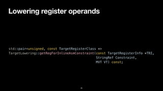 Lowering register operands
26
std::pair<unsigned, const TargetRegisterClass *>


TargetLowering::getRegForInlineAsmConstraint(const TargetRegisterInfo *TRI,


StringRef Constraint,


MVT VT) const;
 