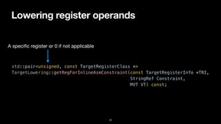 Lowering register operands
26
std::pair<unsigned, const TargetRegisterClass *>


TargetLowering::getRegForInlineAsmConstraint(const TargetRegisterInfo *TRI,


StringRef Constraint,


MVT VT) const;
A speci
fi
c register or 0 if not applicable
 