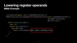 Lowering register operands
M68k Example
27
std::pair<unsigned, const TargetRegisterClass *>


M68kTargetLowering::getRegForInlineAsmConstraint(const TargetRegisterInfo *,


StringRef Constraint,


MVT VT) const {


switch (Constraint[0]) {


case 'a':


switch (VT.SimpleTy) {


case MVT::i16:


return std::make_pair(0U, &M68k::AR16RegClass);


}


}


}
 