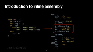 Introduction to inline assembly
5
void foo(...) {


int sum = 0;


bool flag = ...;


if (flag)


asm ("movl %%eax, %%ebxn"


"addl %%ebx, %%esi" :::);


else


sum += 87;


}


foo:


pushq %rbp


movq %rsp, %rbp


...


testb $1, -9(%rbp)


je LBB0_2


## InlineAsm Start


movl %eax, %ebx


addl %ebx, %esi


## InlineAsm End


jmp LBB0_3


LBB0_2:


movl -8(%rbp), %eax


addl $87, %eax


movl %eax, -8(%rbp)


LBB0_3:


popq %rbp


retq
* x86_64 assembly w/ AT&T syntax
 
