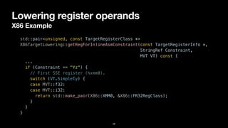 Lowering register operands
X86 Example
28
std::pair<unsigned, const TargetRegisterClass *>


X86TargetLowering::getRegForInlineAsmConstraint(const TargetRegisterInfo *,


StringRef Constraint,


MVT VT) const {


...


if (Constraint == "Yz") {


// First SSE register (%xmm0).


switch (VT.SimpleTy) {


case MVT::f32:


case MVT::i32:


return std::make_pair(X86::XMM0, &X86::FR32RegClass);


}


}


}
 