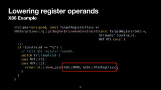 Lowering register operands
X86 Example
28
std::pair<unsigned, const TargetRegisterClass *>


X86TargetLowering::getRegForInlineAsmConstraint(const TargetRegisterInfo *,


StringRef Constraint,


MVT VT) const {


...


if (Constraint == "Yz") {


// First SSE register (%xmm0).


switch (VT.SimpleTy) {


case MVT::f32:


case MVT::i32:


return std::make_pair(X86::XMM0, &X86::FR32RegClass);


}


}


}
 