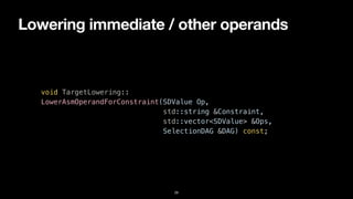 Lowering immediate / other operands
29
void TargetLowering::


LowerAsmOperandForConstraint(SDValue Op,


std::string &Constraint,


std::vector<SDValue> &Ops,


SelectionDAG &DAG) const;
 