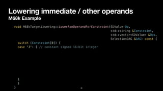 Lowering immediate / other operands
M68k Example
30
void M68kTargetLowering::LowerAsmOperandForConstraint(SDValue Op,


std::string &Constraint,


std::vector<SDValue> &Ops,


SelectionDAG &DAG) const {


switch (Constraint[0]) {


case 'J': { // constant signed 16-bit integer


}


}


}
 