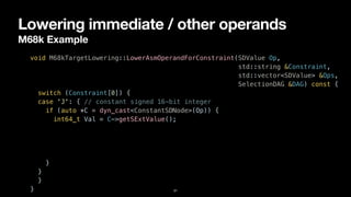 Lowering immediate / other operands
M68k Example
31
void M68kTargetLowering::LowerAsmOperandForConstraint(SDValue Op,


std::string &Constraint,


std::vector<SDValue> &Ops,


SelectionDAG &DAG) const {


switch (Constraint[0]) {


case 'J': { // constant signed 16-bit integer


if (auto *C = dyn_cast<ConstantSDNode>(Op)) {


int64_t Val = C->getSExtValue();


}


}


}


}
 