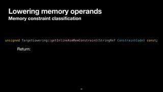 Lowering memory operands
Memory constraint classi
fi
cation
33
unsigned TargetLowering::getInlineAsmMemConstraint(StringRef ConstraintCode) const;
Return:
 