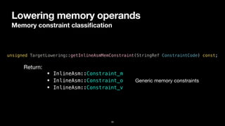 Lowering memory operands
Memory constraint classi
fi
cation
33
unsigned TargetLowering::getInlineAsmMemConstraint(StringRef ConstraintCode) const;
• InlineAsm::Constraint_m


• InlineAsm::Constraint_o


• InlineAsm::Constraint_v
Return:
Generic memory constraints
 