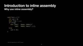 Introduction to inline assembly
Why use inline assembly?
6
void foo(...) {


int sum = 0;


bool flag = ...;


if (flag)


asm ("movl %%eax, %%ebxn"


"addl %%ebx, %%esi" :::);


else


sum += 87;


}


* x86_64 assembly w/ AT&T syntax
 