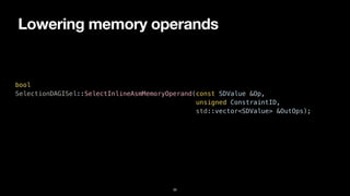 Lowering memory operands
35
bool


SelectionDAGISel::SelectInlineAsmMemoryOperand(const SDValue &Op,


unsigned ConstraintID,


std::vector<SDValue> &OutOps);
 