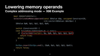 Lowering memory operands
Complex addressing mode — X86 Example
37
bool X86DAGToDAGISel::


SelectInlineAsmMemoryOperand(const SDValue &Op, unsigned ConstraintID,


std::vector<SDValue> &OutOps) {


SDValue Op0, Op1, Op2, Op3, Op4;




switch (ConstraintID) {


case InlineAsm::Constraint_m: // memory


if (!selectAddr(nullptr, Op, Op0, Op1, Op2, Op3, Op4))


return true;


break;


}


OutOps.insert(OutOps.end(), {Op0, Op1, Op2, Op3, Op4});


return false;


}
 