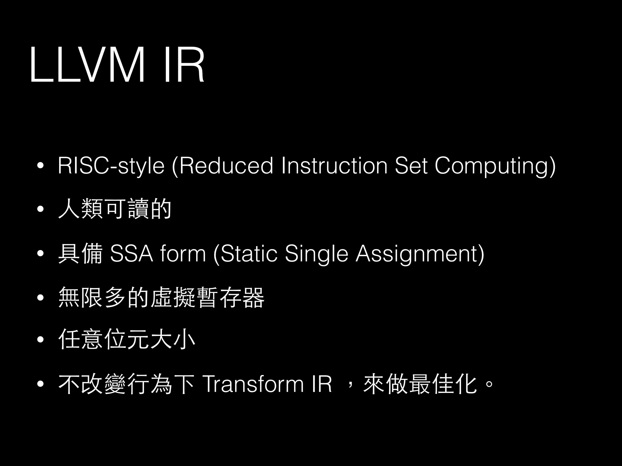 LLVM IR
• RISC-style (Reduced Instruction Set Computing)
• ⼈人類可讀的
• 具備 SSA form (Static Single Assignment)
• 無限多的虛擬暫存器
• 任意位元⼤大⼩小
• 不改變⾏行為下 Transform IR ，來做最佳化。
 