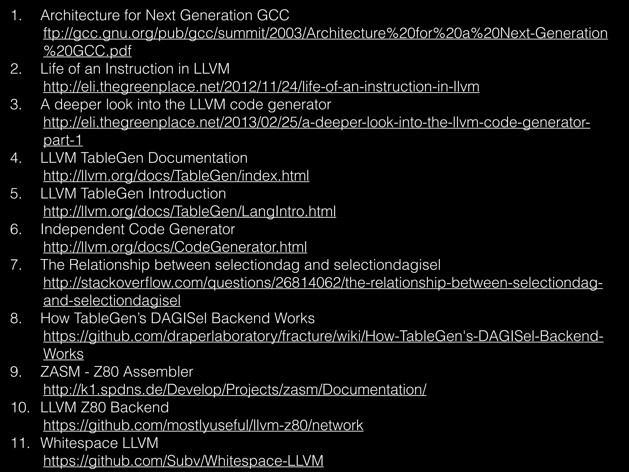 1. Architecture for Next Generation GCC
ftp://gcc.gnu.org/pub/gcc/summit/2003/Architecture%20for%20a%20Next-Generation
%20GCC.pdf
2. Life of an Instruction in LLVM
http://eli.thegreenplace.net/2012/11/24/life-of-an-instruction-in-llvm
3. A deeper look into the LLVM code generator
http://eli.thegreenplace.net/2013/02/25/a-deeper-look-into-the-llvm-code-generator-
part-1
4. LLVM TableGen Documentation
http://llvm.org/docs/TableGen/index.html
5. LLVM TableGen Introduction
http://llvm.org/docs/TableGen/LangIntro.html
6. Independent Code Generator
http://llvm.org/docs/CodeGenerator.html
7. The Relationship between selectiondag and selectiondagisel
http://stackoverﬂow.com/questions/26814062/the-relationship-between-selectiondag-
and-selectiondagisel
8. How TableGen’s DAGISel Backend Works
https://github.com/draperlaboratory/fracture/wiki/How-TableGen's-DAGISel-Backend-
Works
9. ZASM - Z80 Assembler
http://k1.spdns.de/Develop/Projects/zasm/Documentation/
10. LLVM Z80 Backend
https://github.com/mostlyuseful/llvm-z80/network
11. Whitespace LLVM
https://github.com/Subv/Whitespace-LLVM
 