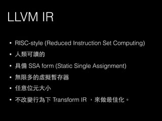 LLVM IR
• RISC-style (Reduced Instruction Set Computing)
• ⼈人類可讀的
• 具備 SSA form (Static Single Assignment)
• 無限多的虛擬暫存器
• 任意位元⼤大⼩小
• 不改變⾏行為下 Transform IR ，來做最佳化。
 