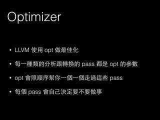 Optimizer
• LLVM 使⽤用 opt 做最佳化
• 每⼀一種類的分析跟轉換的 pass 都是 opt 的參數
• opt 會照順序幫你⼀一個⼀一個⾛走過這些 pass
• 每個 pass 會⾃自⼰己決定要不要做事
 