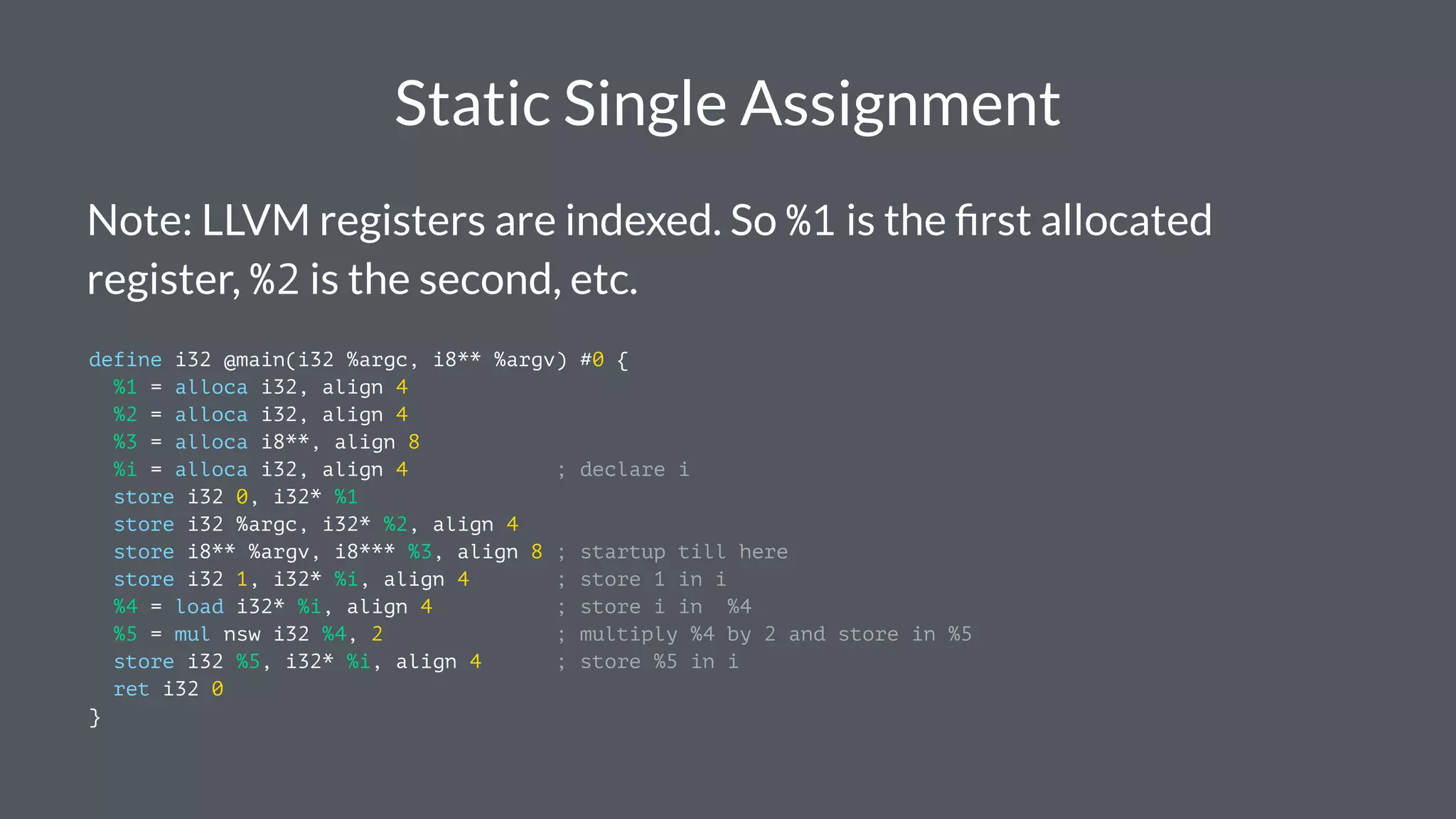 Static Single Assignment
Note: LLVM registers are indexed. So %1 is the ﬁrst allocated
register, %2 is the second, etc.
define i32 @main(i32 %argc, i8** %argv) #0 {
%1 = alloca i32, align 4
%2 = alloca i32, align 4
%3 = alloca i8**, align 8
%i = alloca i32, align 4 ; declare i
store i32 0, i32* %1
store i32 %argc, i32* %2, align 4
store i8** %argv, i8*** %3, align 8 ; startup till here
store i32 1, i32* %i, align 4 ; store 1 in i
%4 = load i32* %i, align 4 ; store i in %4
%5 = mul nsw i32 %4, 2 ; multiply %4 by 2 and store in %5
store i32 %5, i32* %i, align 4 ; store %5 in i
ret i32 0
}
 