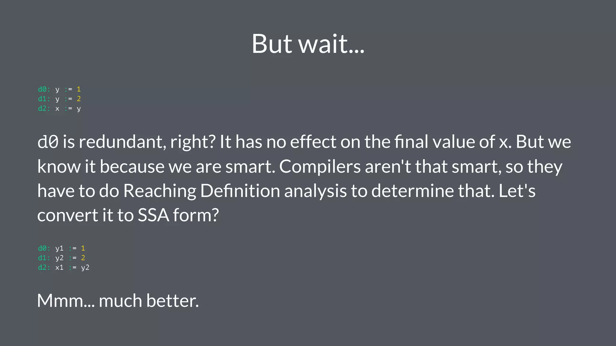 But wait...
d0: y := 1
d1: y := 2
d2: x := y
d0 is redundant, right? It has no effect on the ﬁnal value of x. But we
know it because we are smart. Compilers aren't that smart, so they
have to do Reaching Deﬁnition analysis to determine that. Let's
convert it to SSA form?
d0: y1 := 1
d1: y2 := 2
d2: x1 := y2
Mmm... much better.
 