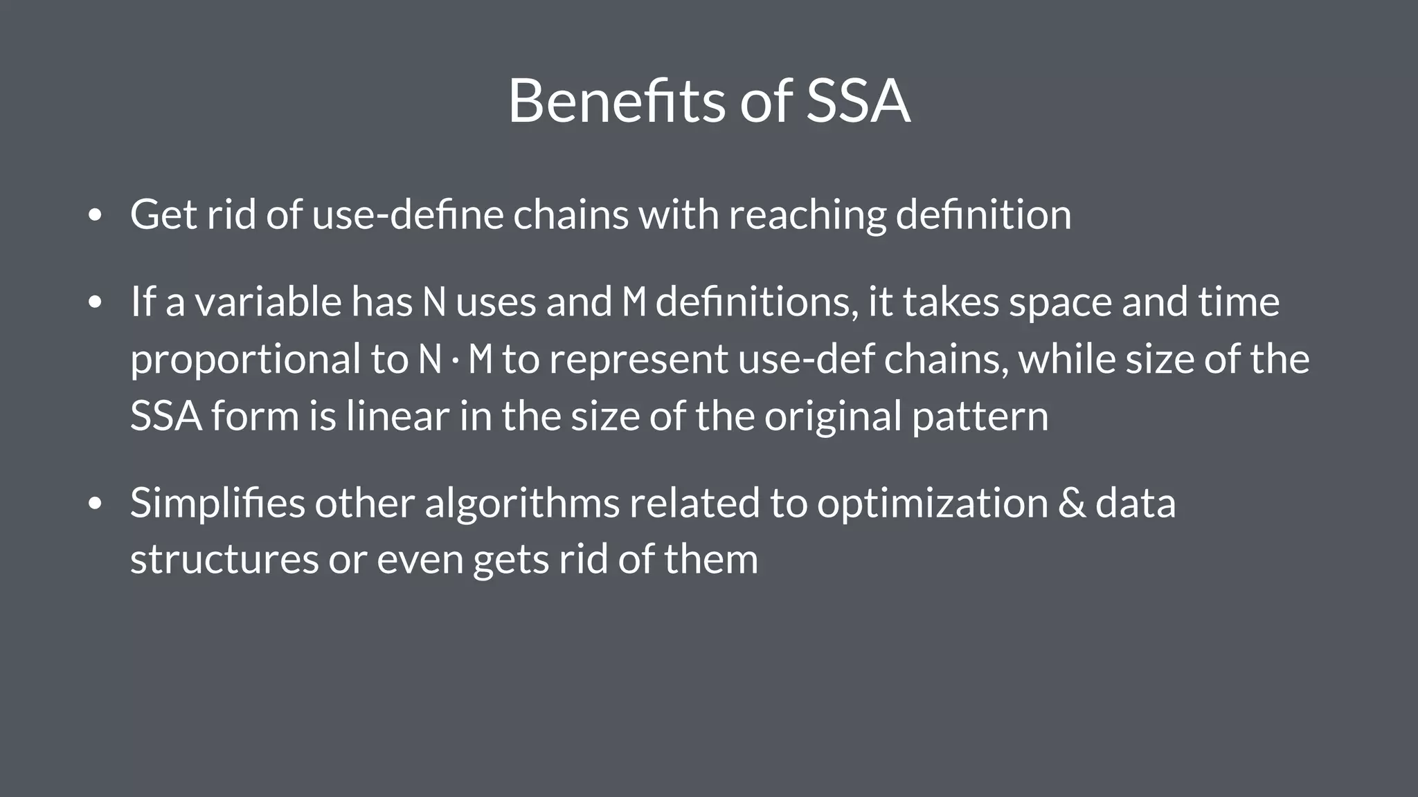Beneﬁts of SSA
• Get rid of use-deﬁne chains with reaching deﬁnition
• If a variable has N uses and M deﬁnitions, it takes space and time
proportional to N·M to represent use-def chains, while size of the
SSA form is linear in the size of the original pattern
• Simpliﬁes other algorithms related to optimization & data
structures or even gets rid of them
 