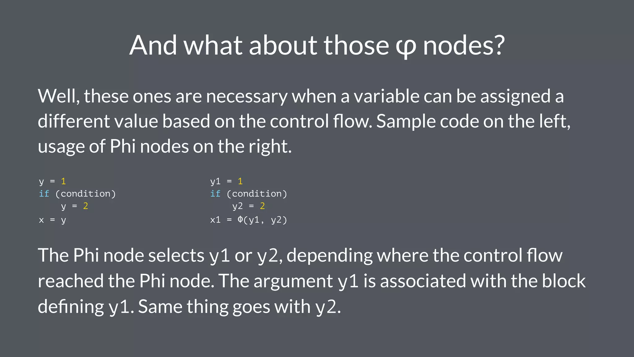 And what about those φ nodes?
Well, these ones are necessary when a variable can be assigned a
different value based on the control ﬂow. Sample code on the left,
usage of Phi nodes on the right.
y = 1 y1 = 1
if (condition) if (condition)
y = 2 y2 = 2
x = y x1 = Φ(y1, y2)
The Phi node selects y1 or y2, depending where the control ﬂow
reached the Phi node. The argument y1 is associated with the block
deﬁning y1. Same thing goes with y2.
 