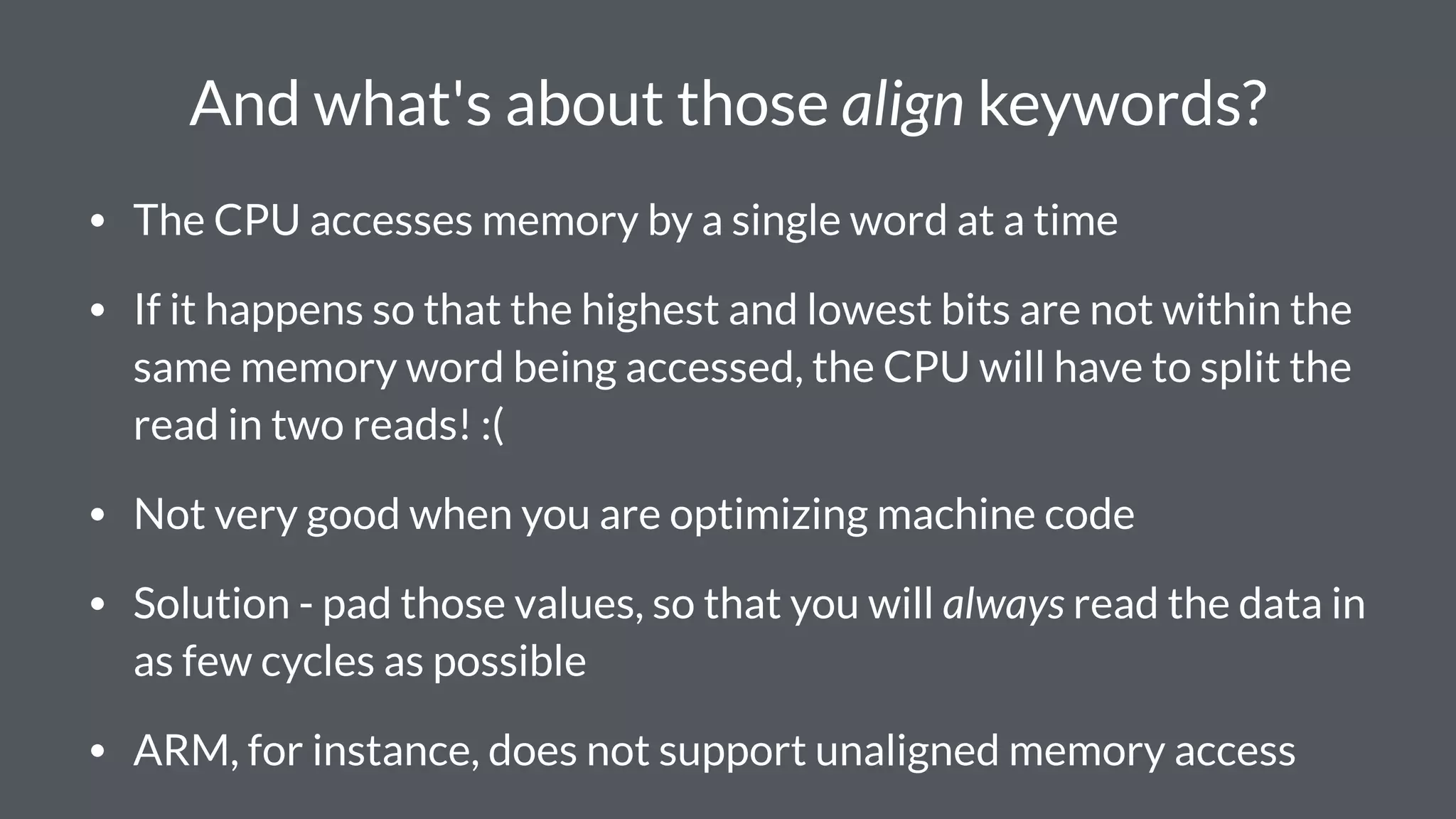 And what's about those align keywords?
• The CPU accesses memory by a single word at a time
• If it happens so that the highest and lowest bits are not within the
same memory word being accessed, the CPU will have to split the
read in two reads! :(
• Not very good when you are optimizing machine code
• Solution - pad those values, so that you will always read the data in
as few cycles as possible
• ARM, for instance, does not support unaligned memory access
 