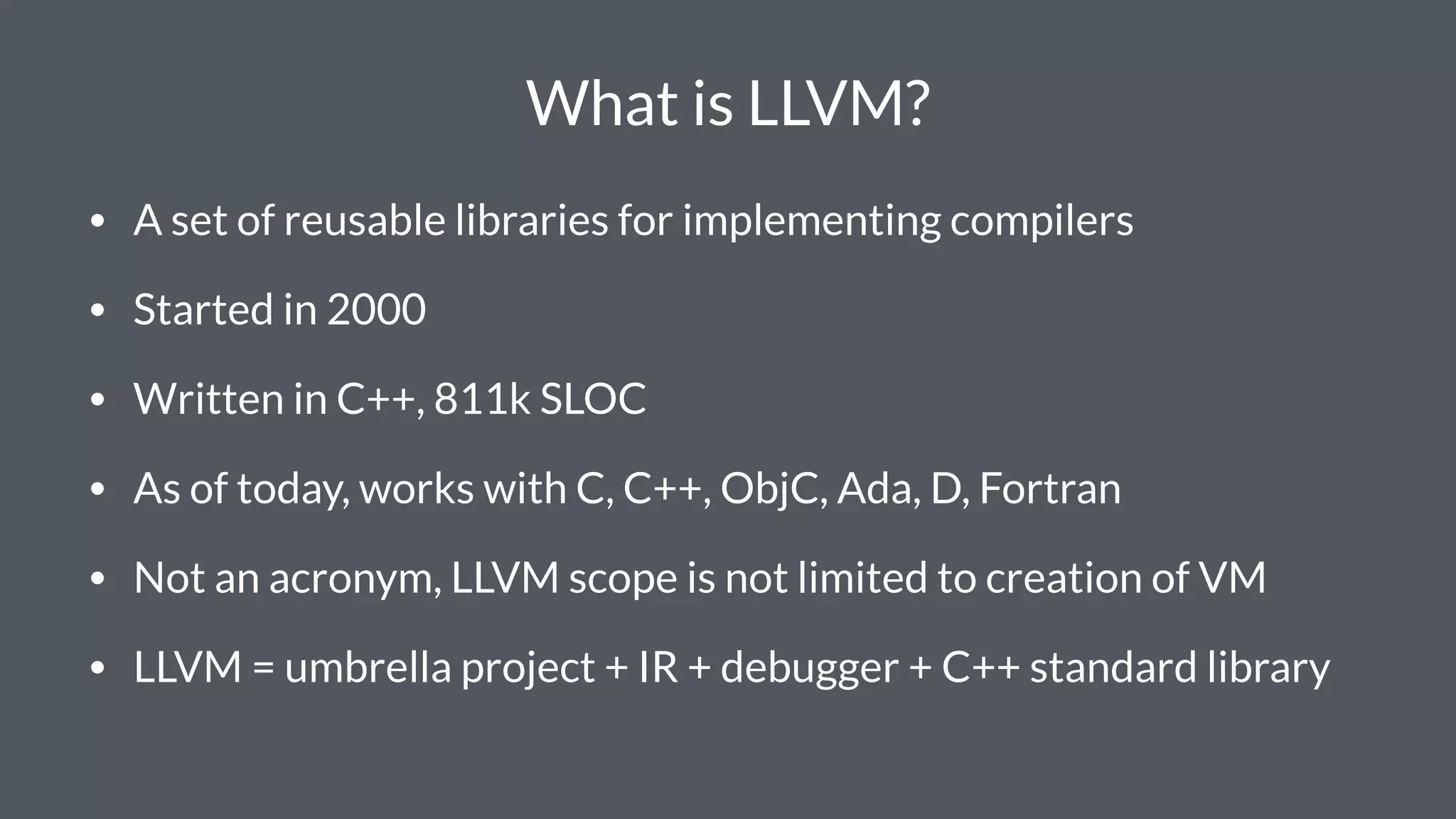 What is LLVM?
• A set of reusable libraries for implementing compilers
• Started in 2000
• Written in C++, 811k SLOC
• As of today, works with C, C++, ObjC, Ada, D, Fortran
• Not an acronym, LLVM scope is not limited to creation of VM
• LLVM = umbrella project + IR + debugger + C++ standard library
 