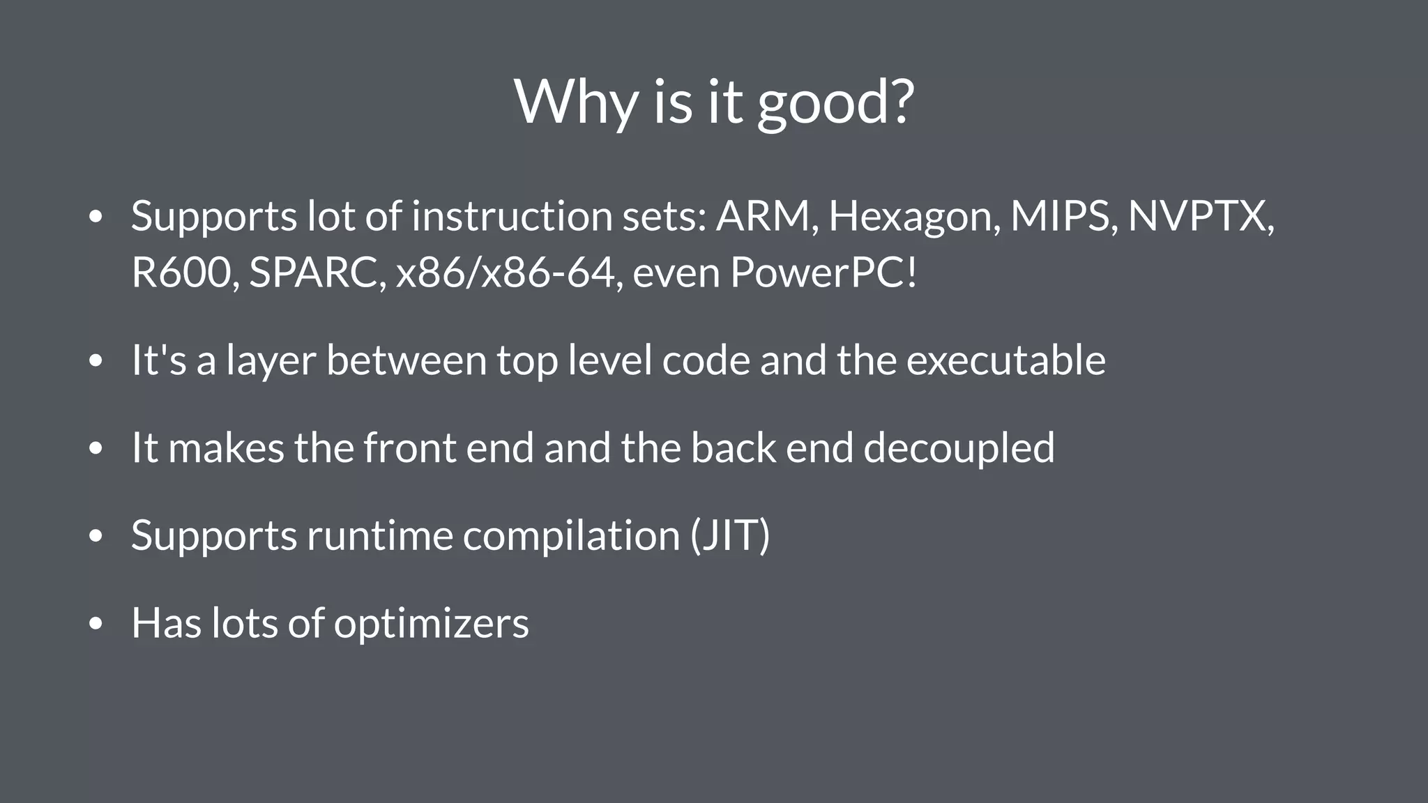 Why is it good?
• Supports lot of instruction sets: ARM, Hexagon, MIPS, NVPTX,
R600, SPARC, x86/x86-64, even PowerPC!
• It's a layer between top level code and the executable
• It makes the front end and the back end decoupled
• Supports runtime compilation (JIT)
• Has lots of optimizers
 