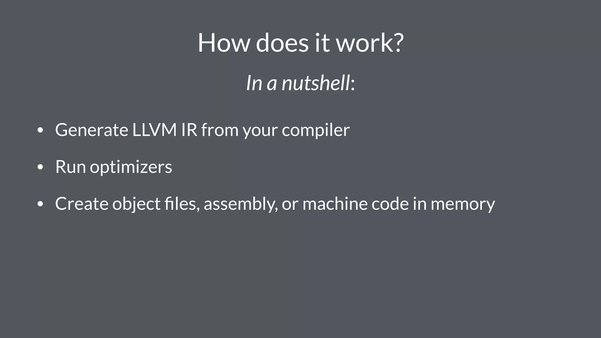 How does it work?
In a nutshell:
• Generate LLVM IR from your compiler
• Run optimizers
• Create object ﬁles, assembly, or machine code in memory
 