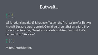 But wait...
d0: y := 1
d1: y := 2
d2: x := y
d0 is redundant, right? It has no effect on the ﬁnal value of x. But we
know it because we are smart. Compilers aren't that smart, so they
have to do Reaching Deﬁnition analysis to determine that. Let's
convert it to SSA form?
d0: y1 := 1
d1: y2 := 2
d2: x1 := y2
Mmm... much better.
 