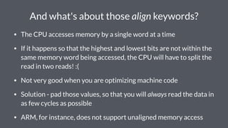 And what's about those align keywords?
• The CPU accesses memory by a single word at a time
• If it happens so that the highest and lowest bits are not within the
same memory word being accessed, the CPU will have to split the
read in two reads! :(
• Not very good when you are optimizing machine code
• Solution - pad those values, so that you will always read the data in
as few cycles as possible
• ARM, for instance, does not support unaligned memory access
 